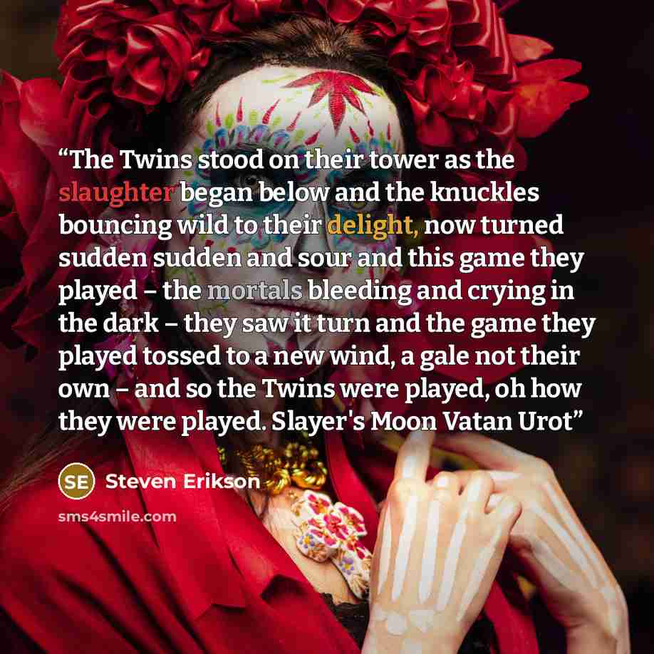 “The Twins stood on their tower as the slaughter began below and the knuckles bouncing wild to their delight, now turned sudden sudden and sour and this game they played – the mortals bleeding and crying in the dark – they saw it turn and the game they played tossed to a new wind, a gale not their…” quote by Steven Erikson