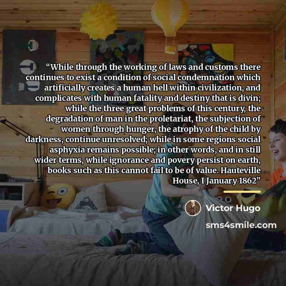 “While through the working of laws and customs there continues to exist a condition of social condemnation which artificially creates a human hell within civilization, and complicates with human fatality and destiny that is divin; while the three great problems of this century, the degradation of…” quote by Victor Hugo