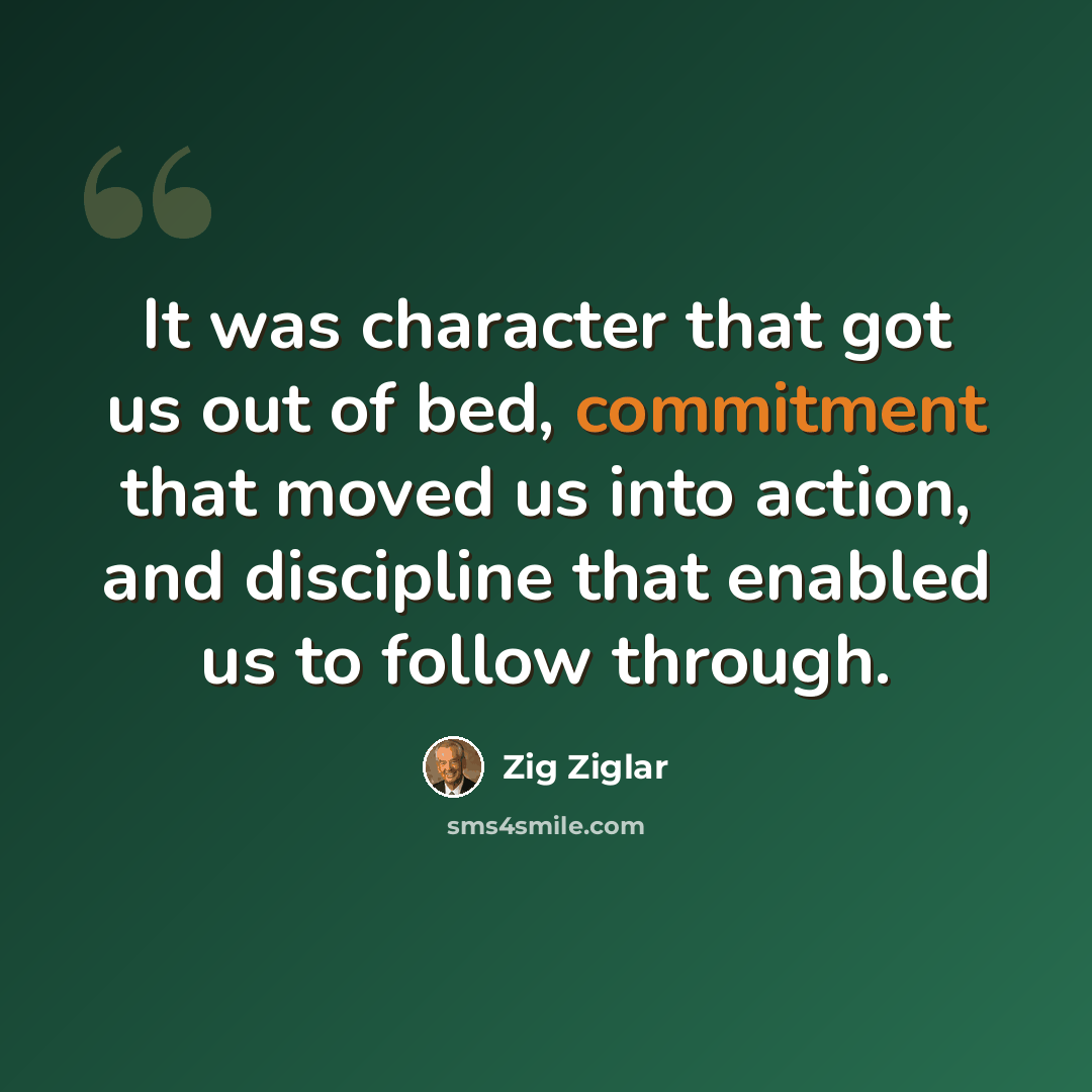 “It was character that got us out of bed, commitment that moved us into action, and discipline that enabled us to follow through.” quote by Zig Ziglar