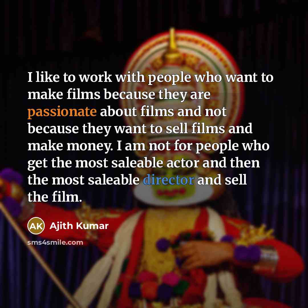 “I like to work with people who want to make films because they are passionate about films and not because they want to sell films and make money. I am not for people who get the most saleable actor and then the most saleable director and sell the film.” quote by Ajith Kumar