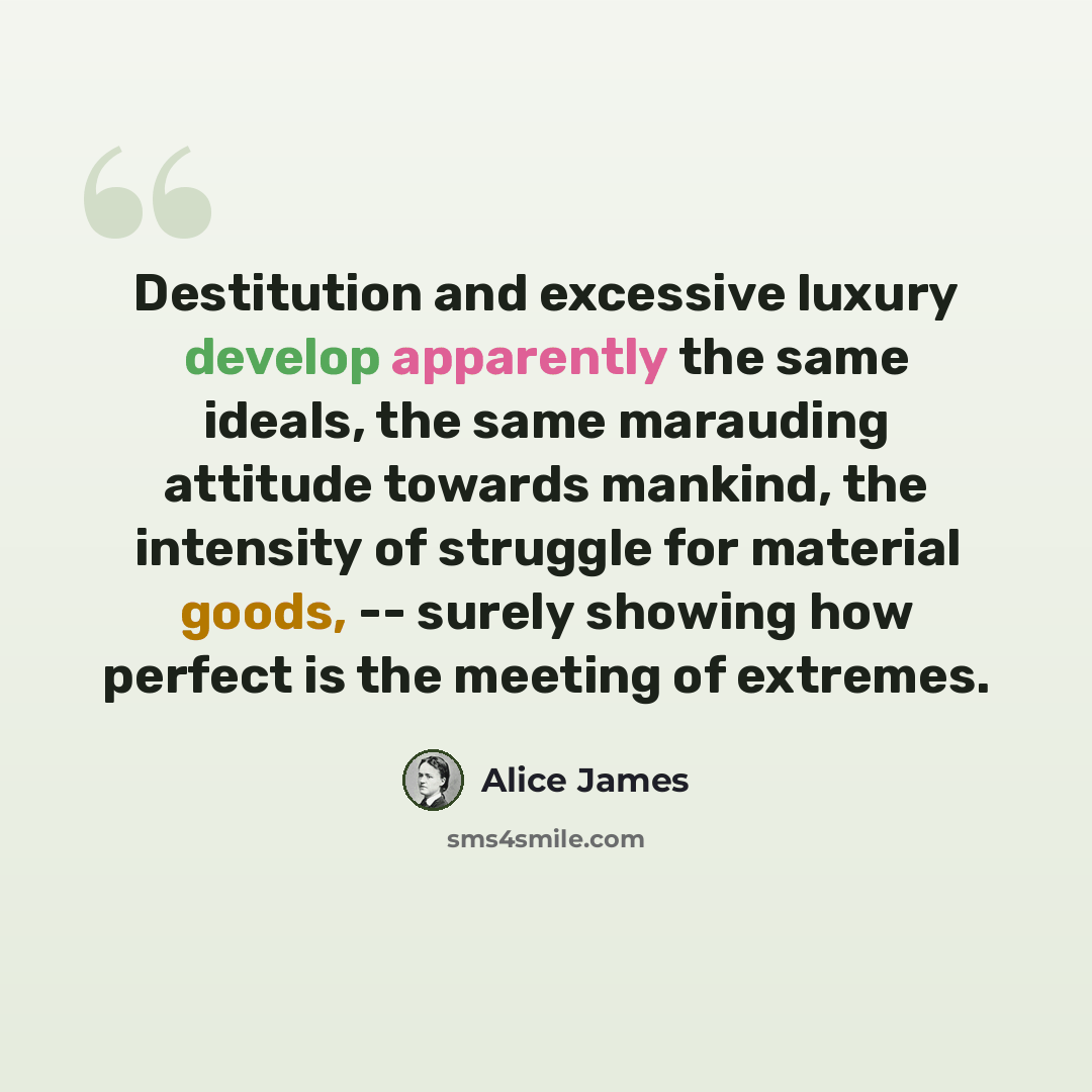 “Destitution and excessive luxury develop apparently the same ideals, the same marauding attitude towards mankind, the intensity of struggle for material goods, -- surely showing how perfect is the meeting of extremes.” quote by Alice James