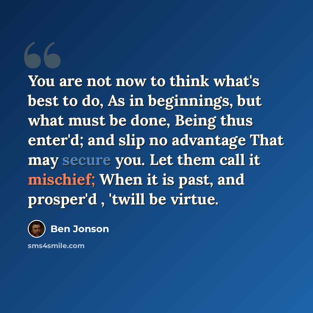 “You are not now to think what's best to do, As in beginnings, but what must be done, Being thus enter'd; and slip no advantage That may secure you. Let them call it mischief; When it is past, and prosper'd , 'twill be virtue.” quote by Ben Jonson