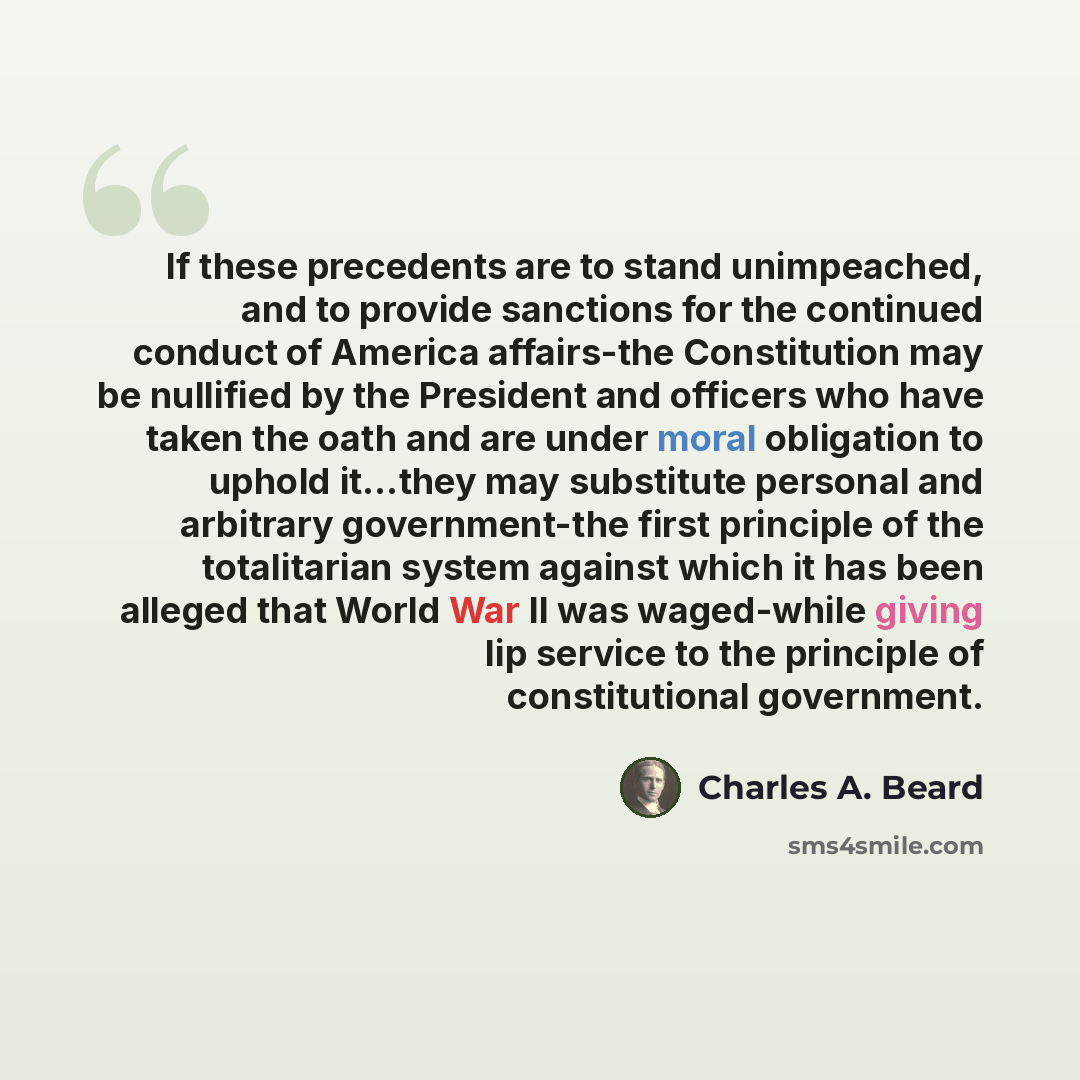 “If these precedents are to stand unimpeached, and to provide sanctions for the continued conduct of America affairs-the Constitution may be nullified by the President and officers who have taken the oath and are under moral obligation to uphold it…they may substitute personal and arbitrary…” quote by Charles A. Beard