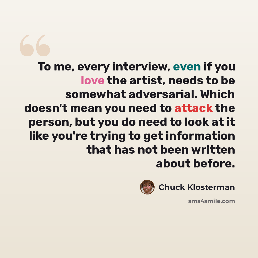“To me, every interview, even if you love the artist, needs to be somewhat adversarial. Which doesn't mean you need to attack the person, but you do need to look at it like you're trying to get information that has not been written about before.” quote by Chuck Klosterman