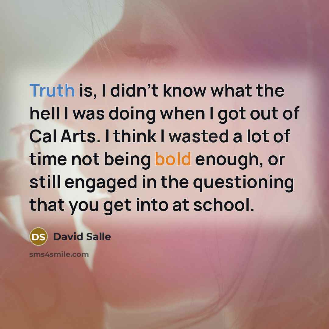 “Truth is, I didn't know what the hell I was doing when I got out of Cal Arts. I think I wasted a lot of time not being bold enough, or still engaged in the questioning that you get into at school.” quote by David Salle