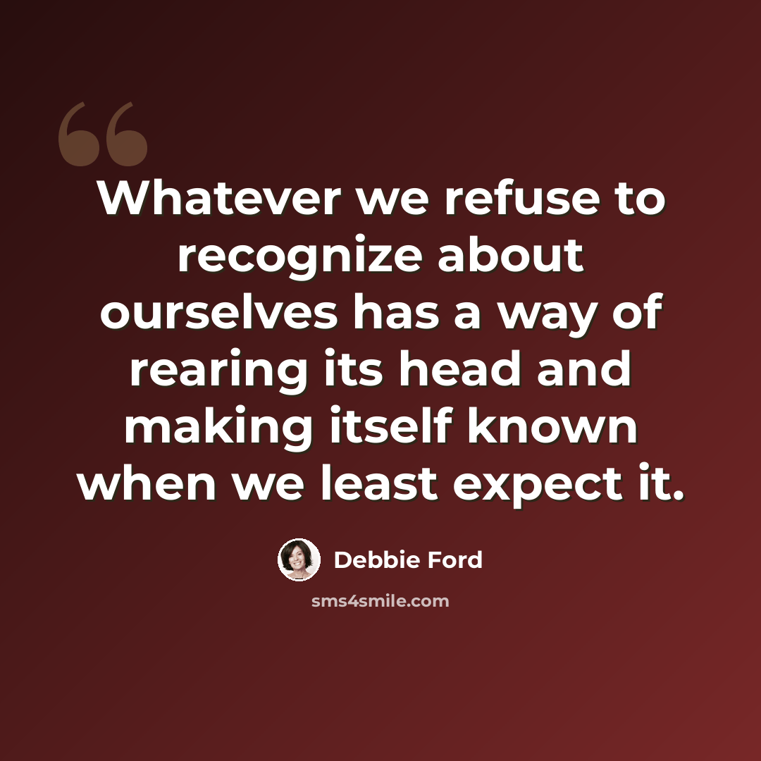 “Whatever we refuse to recognize about ourselves has a way of rearing its head and making itself known when we least expect it.” quote by Debbie Ford