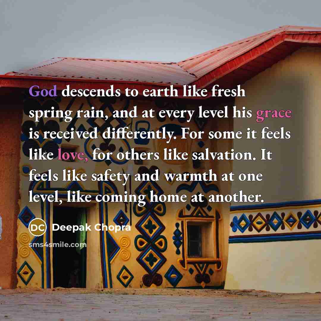“God descends to earth like fresh spring rain, and at every level his grace is received differently. For some it feels like love, for others like salvation. It feels like safety and warmth at one level, like coming home at another.” quote by Deepak Chopra