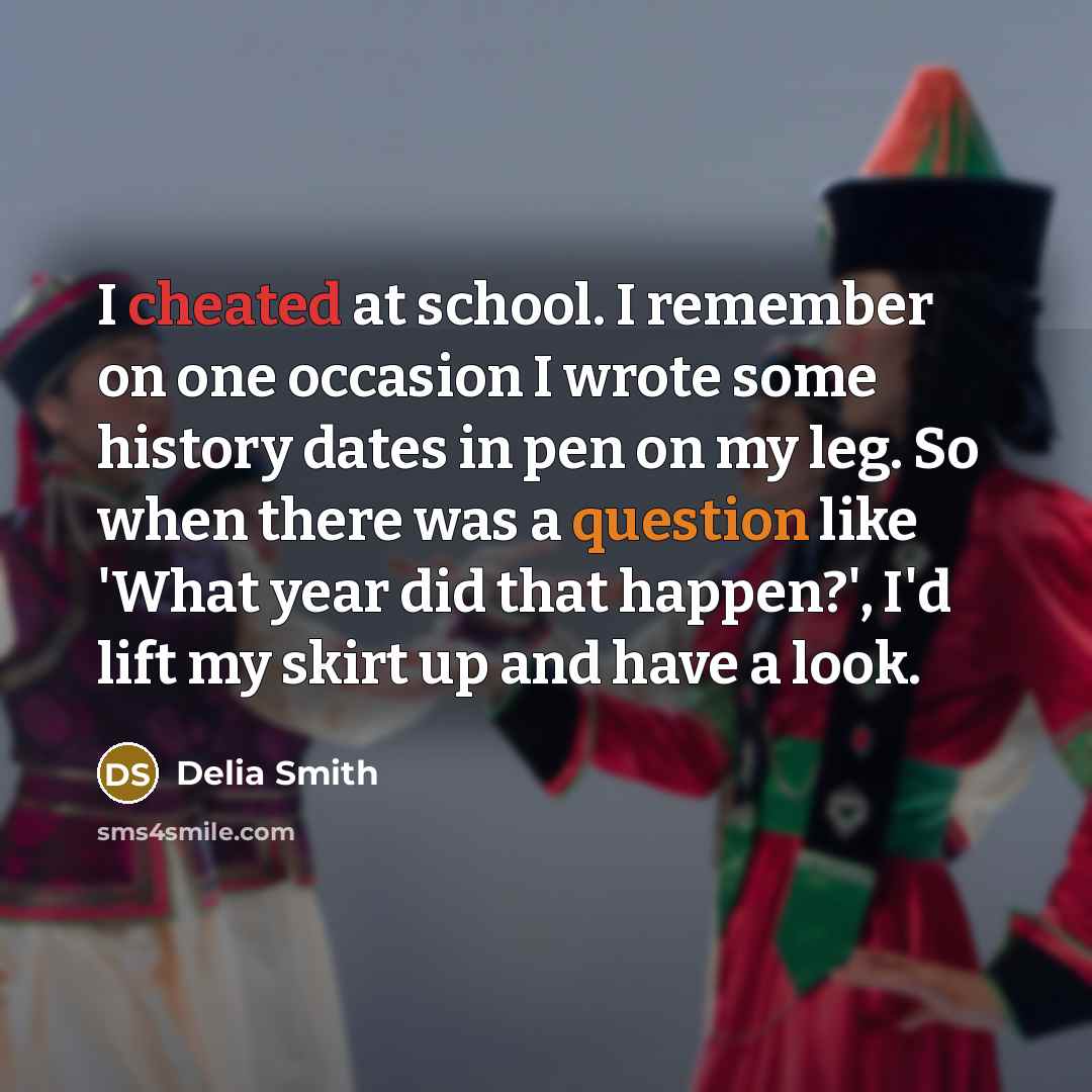 “I cheated at school. I remember on one occasion I wrote some history dates in pen on my leg. So when there was a question like 'What year did that happen?', I'd lift my skirt up and have a look.” quote by Delia Smith