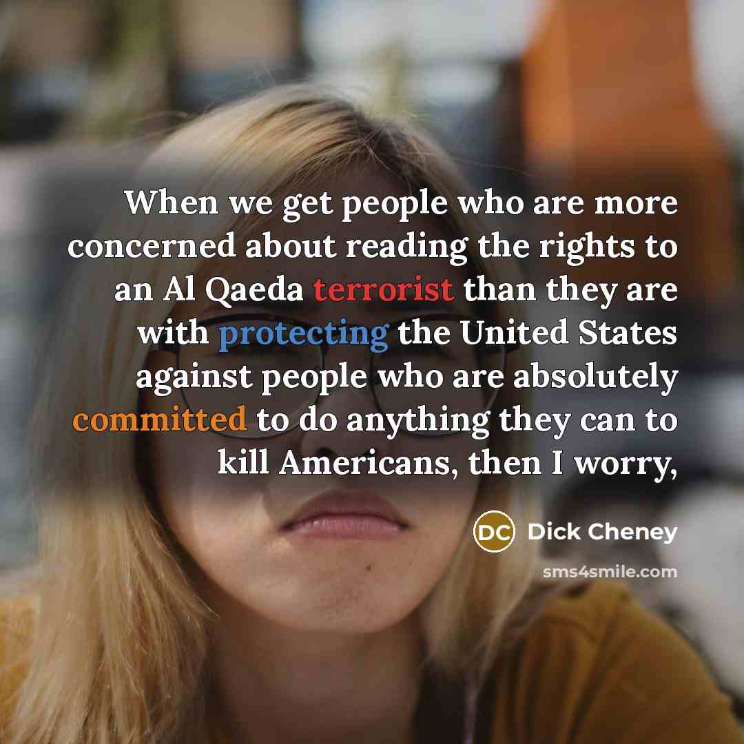 “When we get people who are more concerned about reading the rights to an Al Qaeda terrorist than they are with protecting the United States against people who are absolutely committed to do anything they can to kill Americans, then I worry,” quote by Dick Cheney