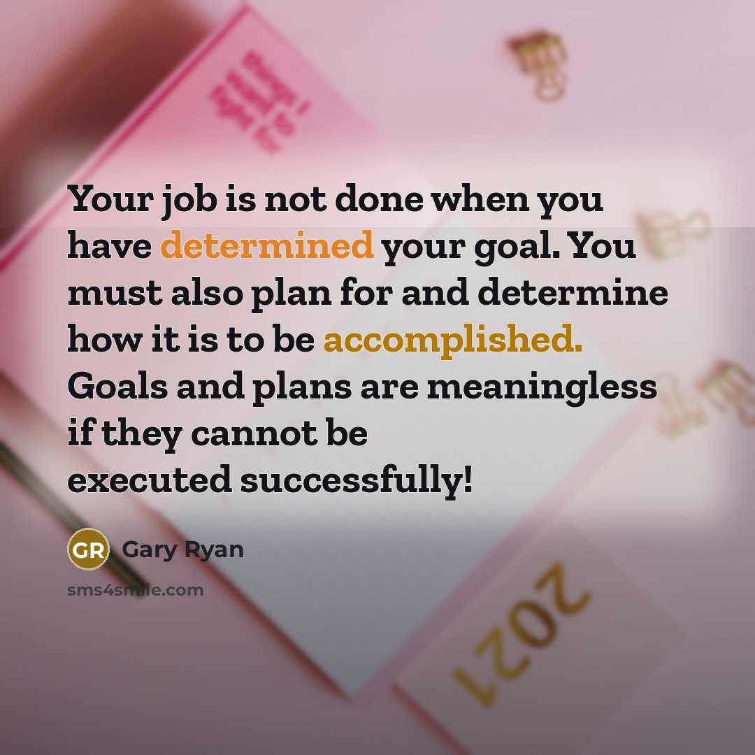 “Your job is not done when you have determined your goal. You must also plan for and determine how it is to be accomplished. Goals and plans are meaningless if they cannot be executed successfully!” quote by Gary Ryan