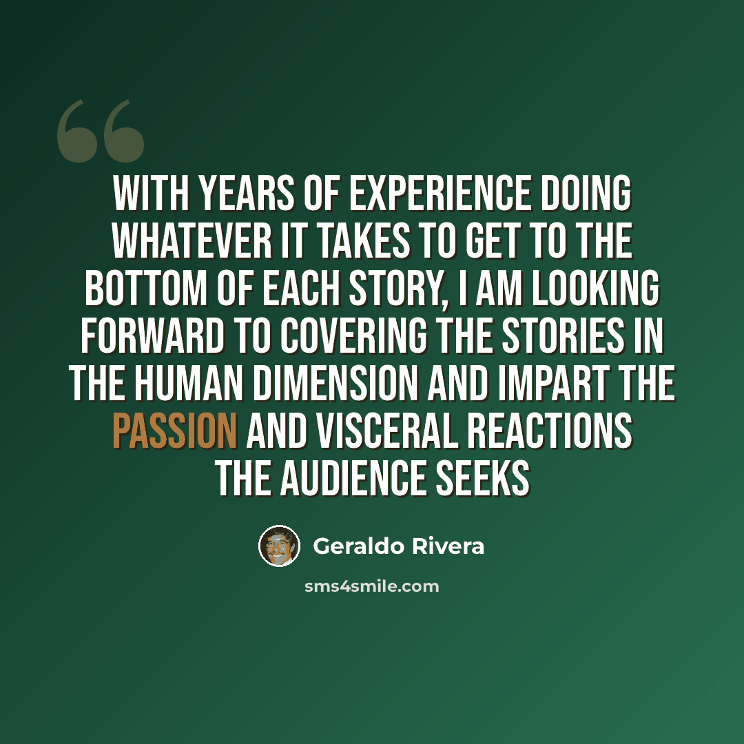 “With years of experience doing whatever it takes to get to the bottom of each story, I am looking forward to covering the stories in the human dimension and impart the passion and visceral reactions the audience seeks” quote by Geraldo Rivera