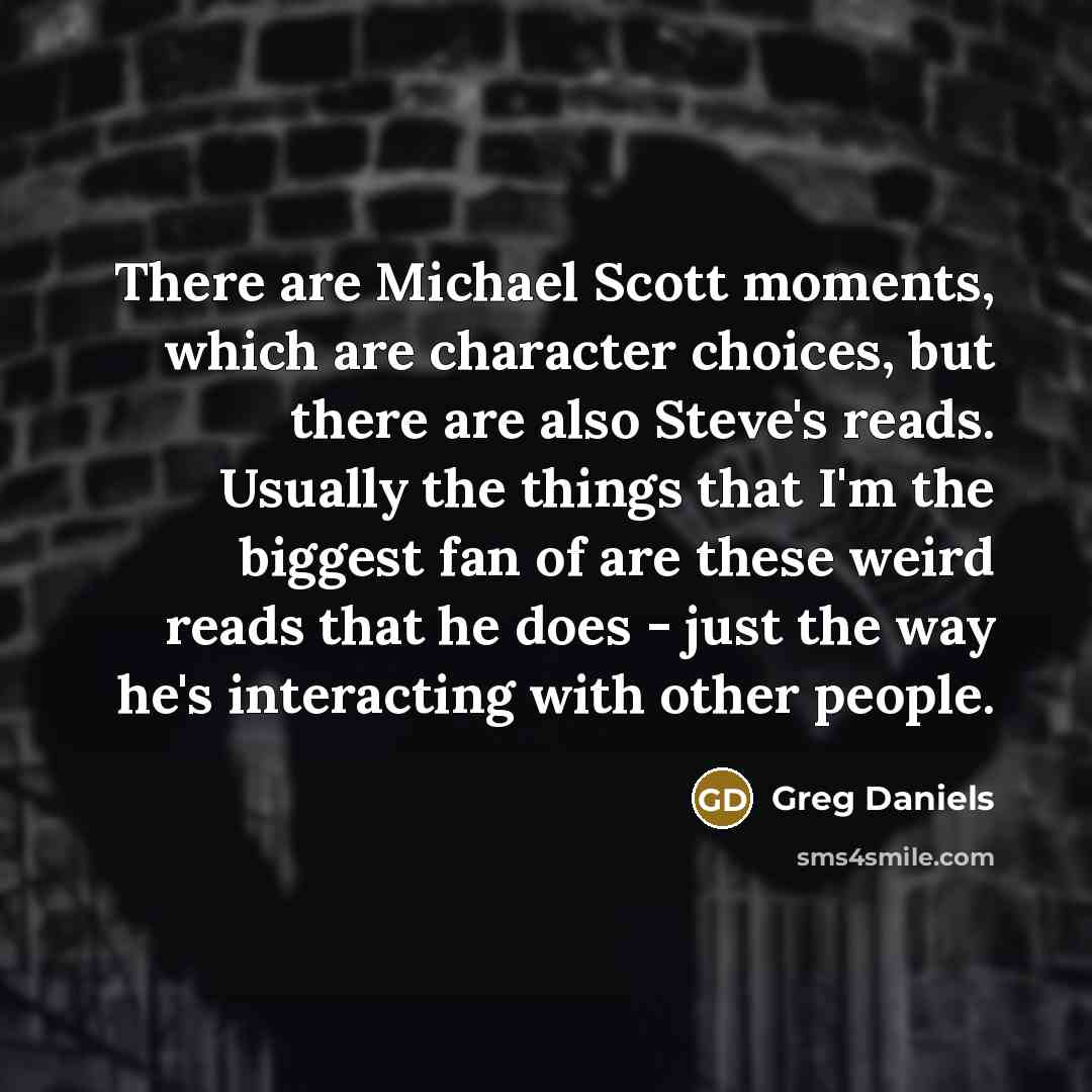 “There are Michael Scott moments, which are character choices, but there are also Steve's reads. Usually the things that I'm the biggest fan of are these weird reads that he does - just the way he's interacting with other people.” quote by Greg Daniels