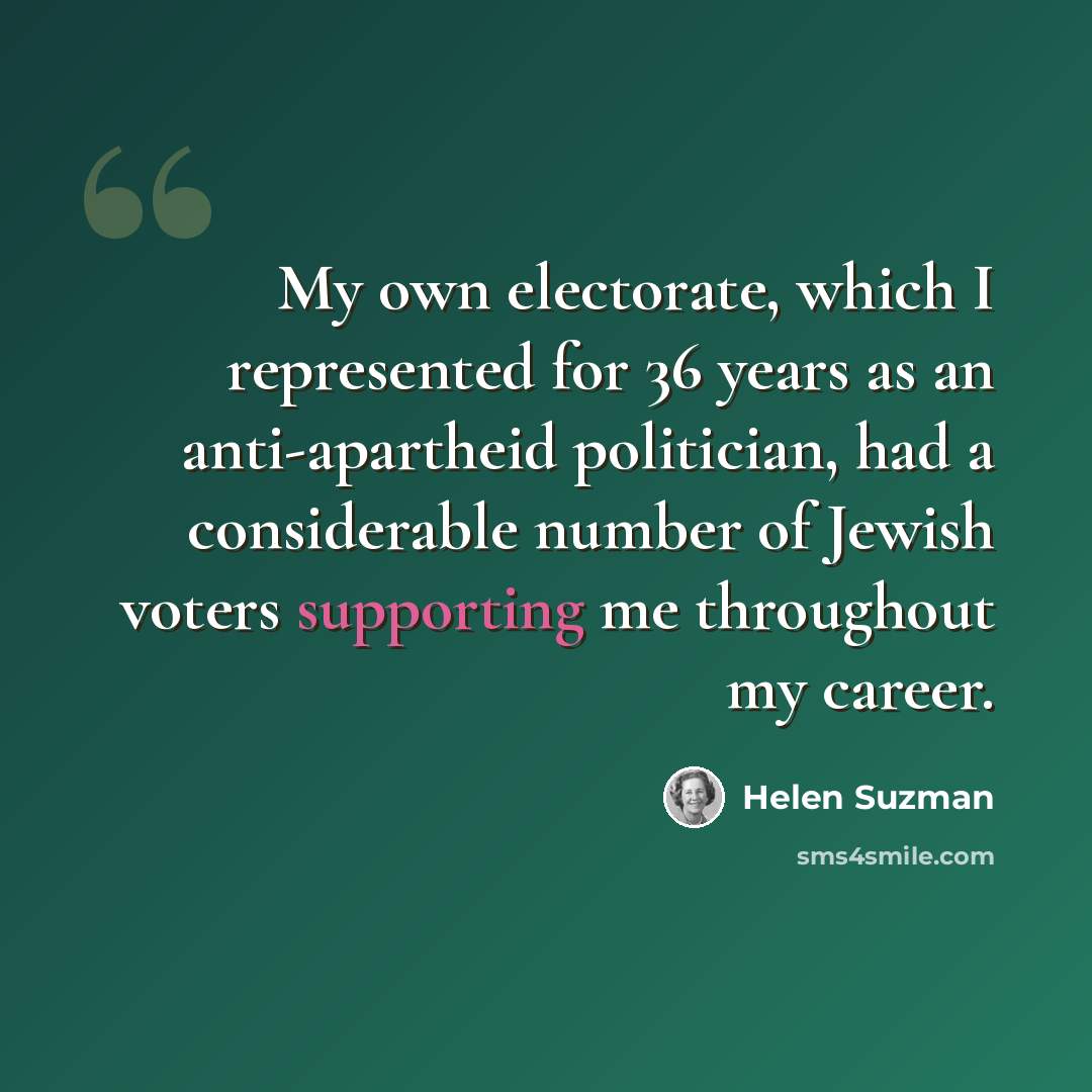 “My own electorate, which I represented for 36 years as an anti-apartheid politician, had a considerable number of Jewish voters supporting me throughout my career.” quote by Helen Suzman