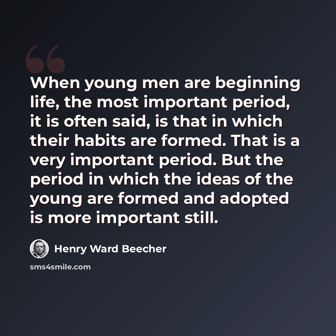 “When young men are beginning life, the most important period, it is often said, is that in which their habits are formed. That is a very important period. But the period in which the ideas of the young are formed and adopted is more important still.” quote by Henry Ward Beecher