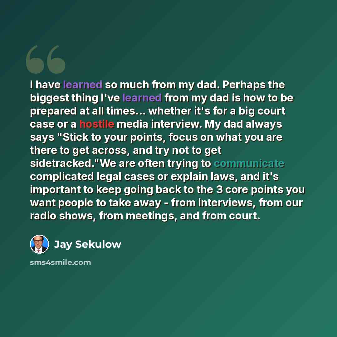 “I have learned so much from my dad. Perhaps the biggest thing I've learned from my dad is how to be prepared at all times... whether it's for a big court case or a hostile media interview. My dad always says "Stick to your points, focus on what you are there to get across, and try not to get…” quote by Jay Sekulow