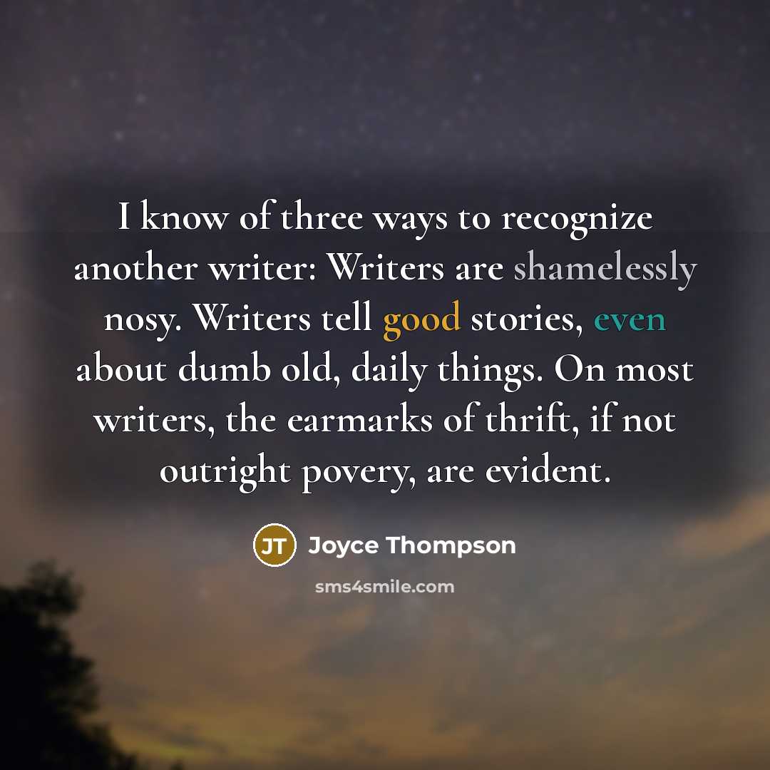 “I know of three ways to recognize another writer: Writers are shamelessly nosy. Writers tell good stories, even about dumb old, daily things. On most writers, the earmarks of thrift, if not outright povery, are evident.” quote by Joyce Thompson