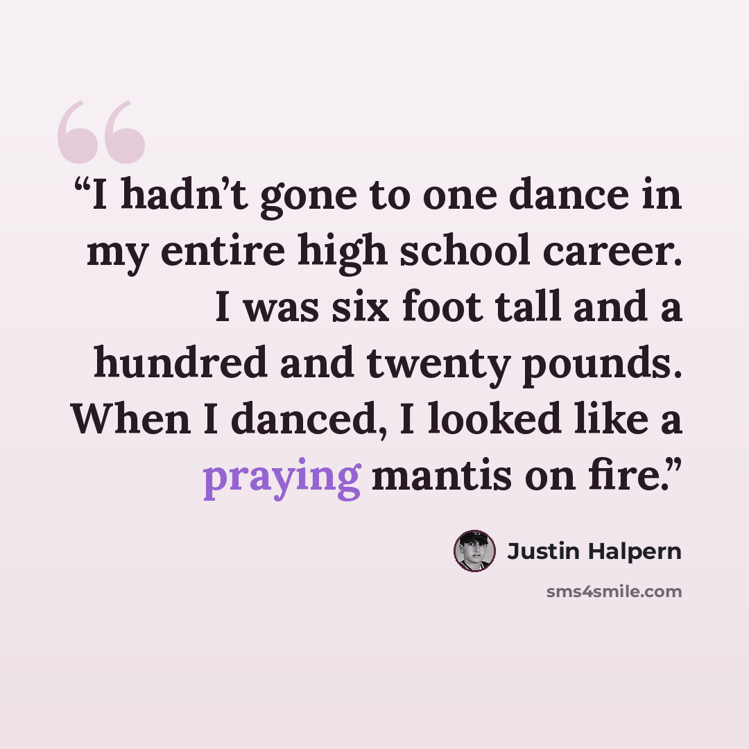 “I hadn’t gone to one dance in my entire high school career. I was six foot tall and a hundred and twenty pounds. When I danced, I looked like a praying mantis on fire.” quote by Justin Halpern