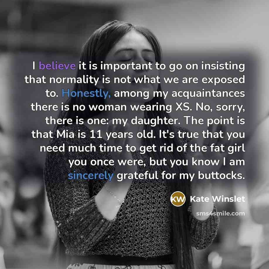 “I believe it is important to go on insisting that normality is not what we are exposed to. Honestly, among my acquaintances there is no woman wearing XS. No, sorry, there is one: my daughter. The point is that Mia is 11 years old. It's true that you need much time to get rid of the fat girl you…” quote by Kate Winslet