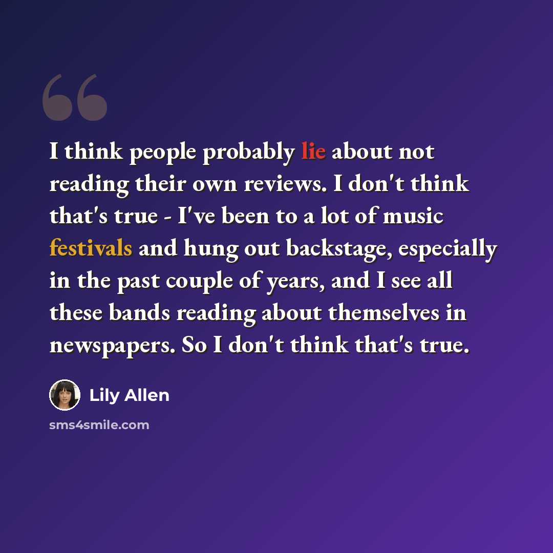“I think people probably lie about not reading their own reviews. I don't think that's true - I've been to a lot of music festivals and hung out backstage, especially in the past couple of years, and I see all these bands reading about themselves in newspapers. So I don't think that's true.” quote by Lily Allen