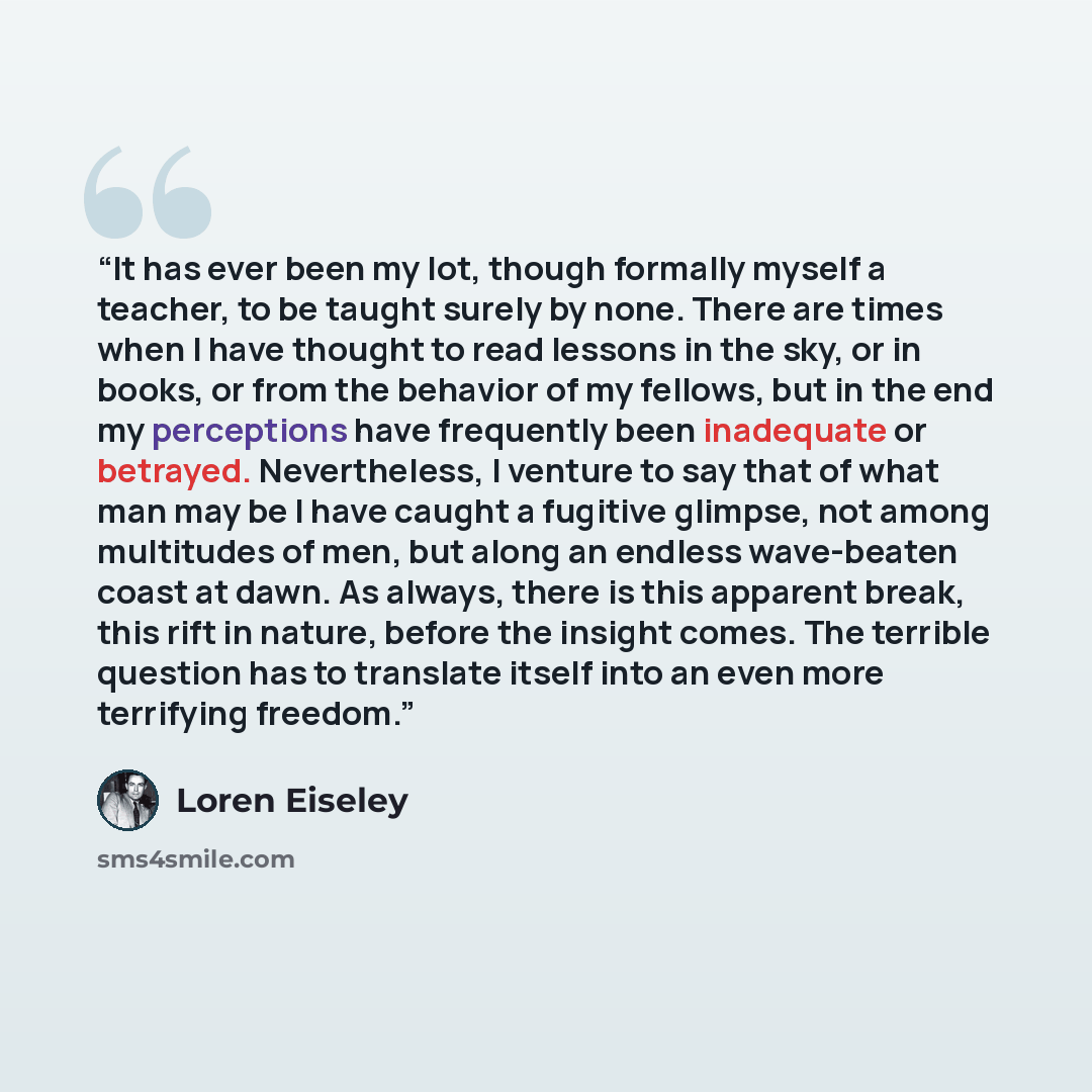 “It has ever been my lot, though formally myself a teacher, to be taught surely by none. There are times when I have thought to read lessons in the sky, or in books, or from the behavior of my fellows, but in the end my perceptions have frequently been inadequate or betrayed. Nevertheless, I…” quote by Loren Eiseley