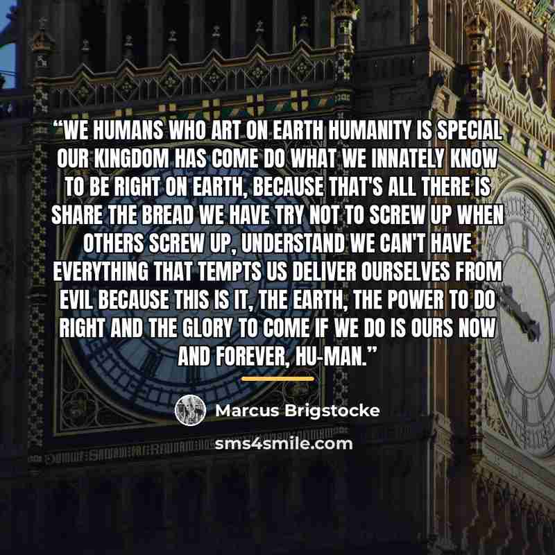 “We humans who art on Earth Humanity is special Our kingdom has come Do what we innately know to be right On earth, because that's all there is Share the bread we have Try not to screw up When others screw up, understand We can't have everything that tempts us Deliver ourselves from evil Because…” quote by Marcus Brigstocke