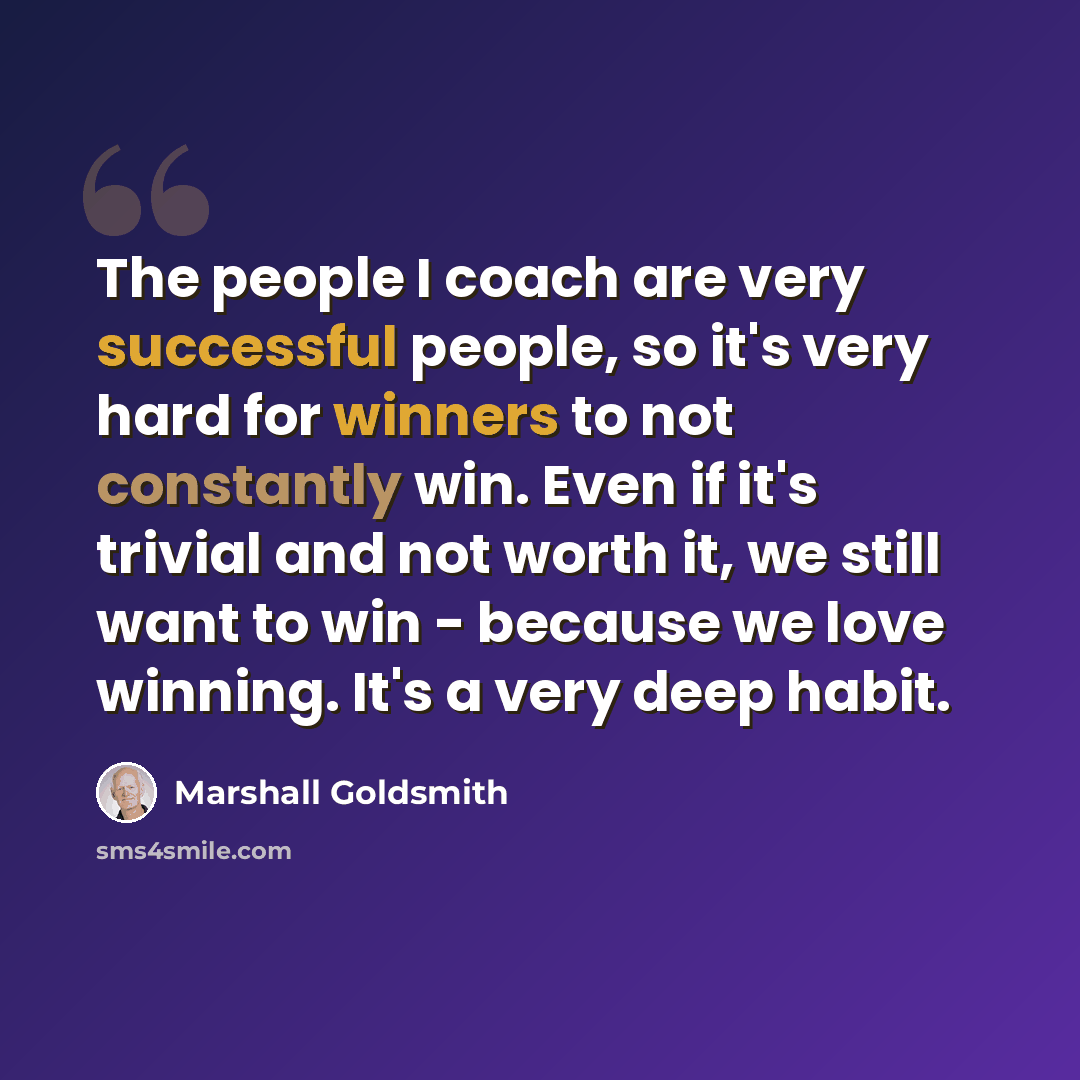 “The people I coach are very successful people, so it's very hard for winners to not constantly win. Even if it's trivial and not worth it, we still want to win - because we love winning. It's a very deep habit.” quote by Marshall Goldsmith