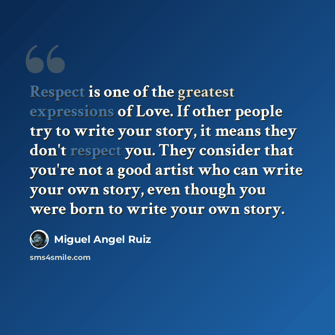 “Respect is one of the greatest expressions of Love. If other people try to write your story, it means they don't respect you. They consider that you're not a good artist who can write your own story, even though you were born to write your own story.” quote by Miguel Angel Ruiz