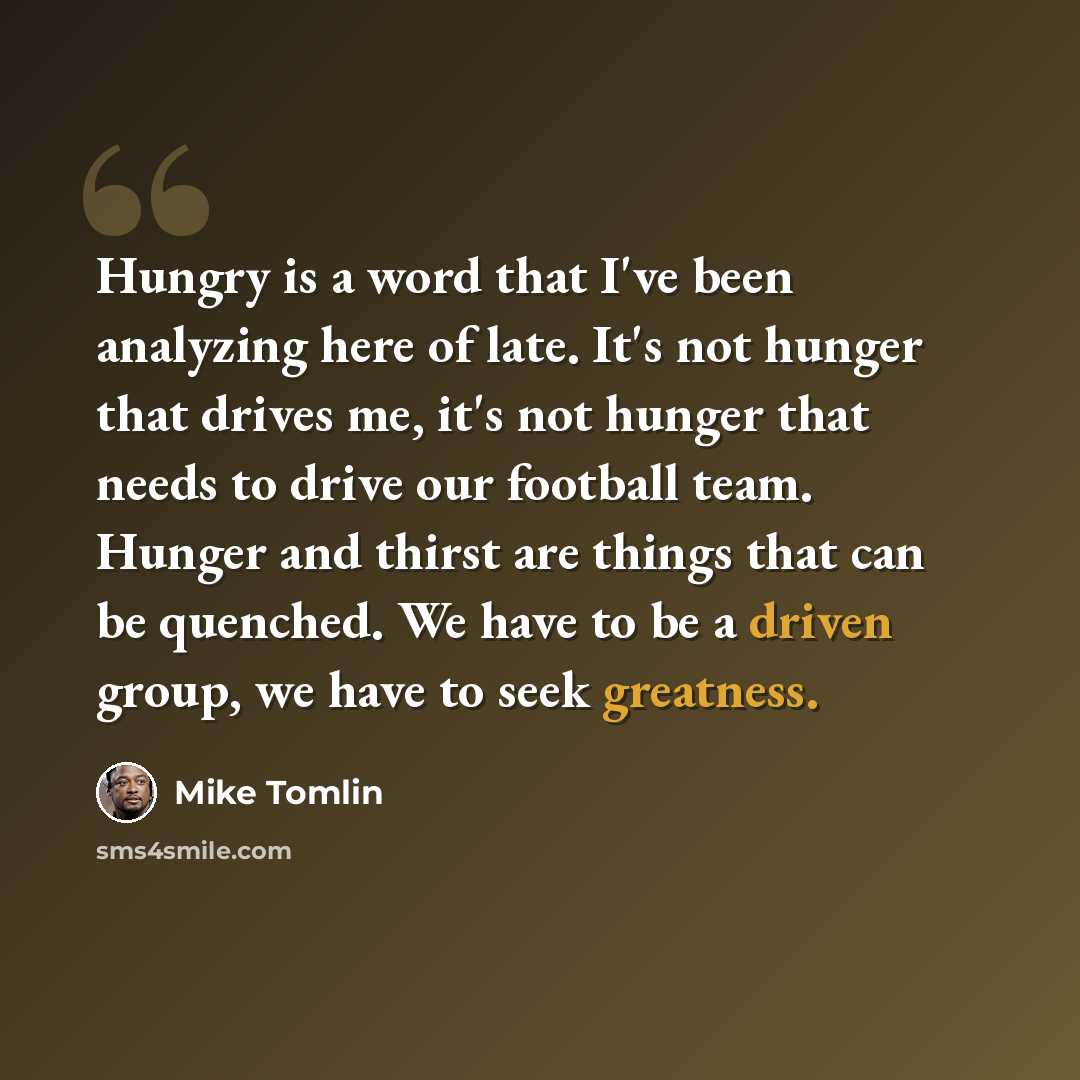 “Hungry is a word that I've been analyzing here of late. It's not hunger that drives me, it's not hunger that needs to drive our football team. Hunger and thirst are things that can be quenched. We have to be a driven group, we have to seek greatness.” quote by Mike Tomlin