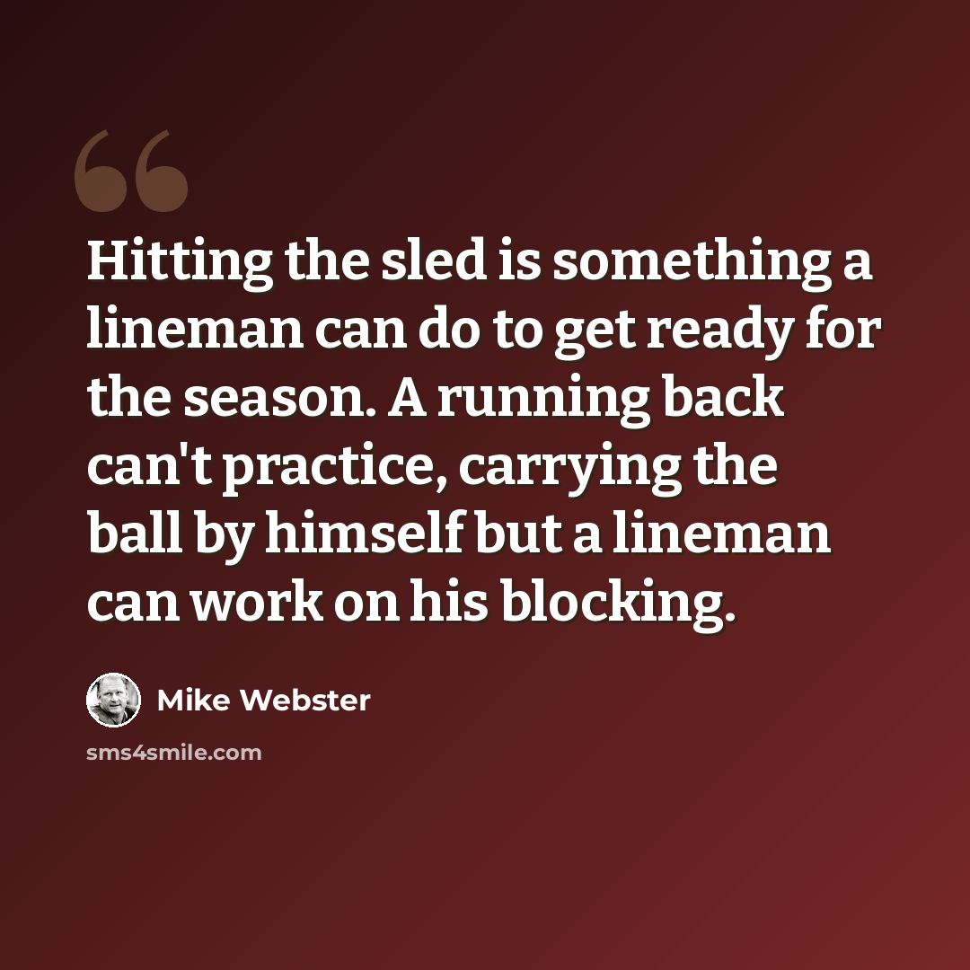 “Hitting the sled is something a lineman can do to get ready for the season. A running back can't practice, carrying the ball by himself but a lineman can work on his blocking.” quote by Mike Webster