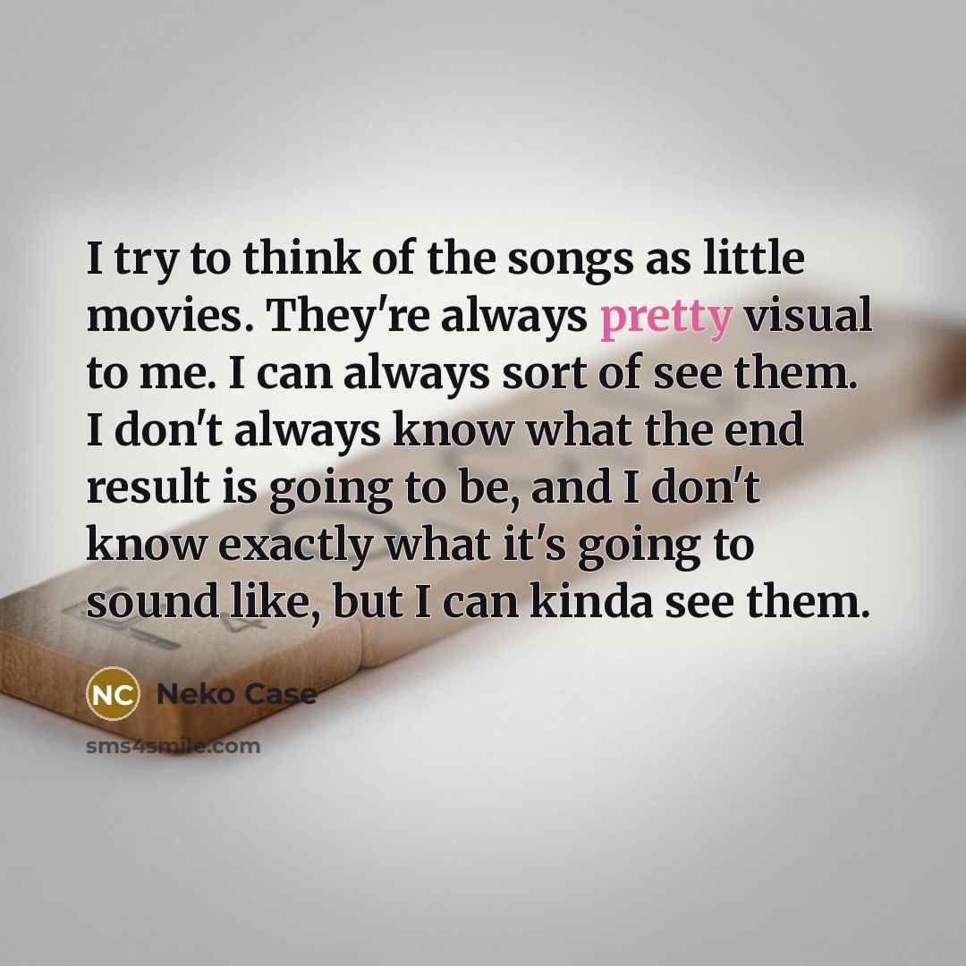 “I try to think of the songs as little movies. They're always pretty visual to me. I can always sort of see them. I don't always know what the end result is going to be, and I don't know exactly what it's going to sound like, but I can kinda see them.” quote by Neko Case