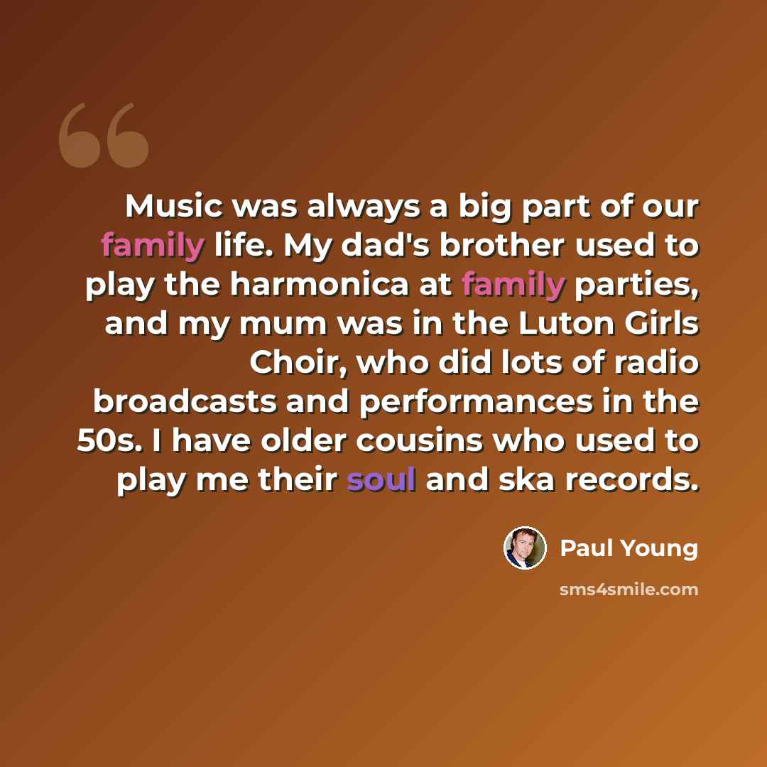 “Music was always a big part of our family life. My dad's brother used to play the harmonica at family parties, and my mum was in the Luton Girls Choir, who did lots of radio broadcasts and performances in the 50s. I have older cousins who used to play me their soul and ska records.” quote by Paul Young
