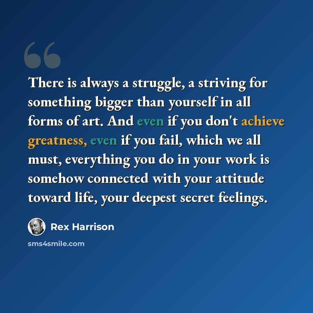 “There is always a struggle, a striving for something bigger than yourself in all forms of art. And even if you don't achieve greatness, even if you fail, which we all must, everything you do in your work is somehow connected with your attitude toward life, your deepest secret feelings.” quote by Rex Harrison