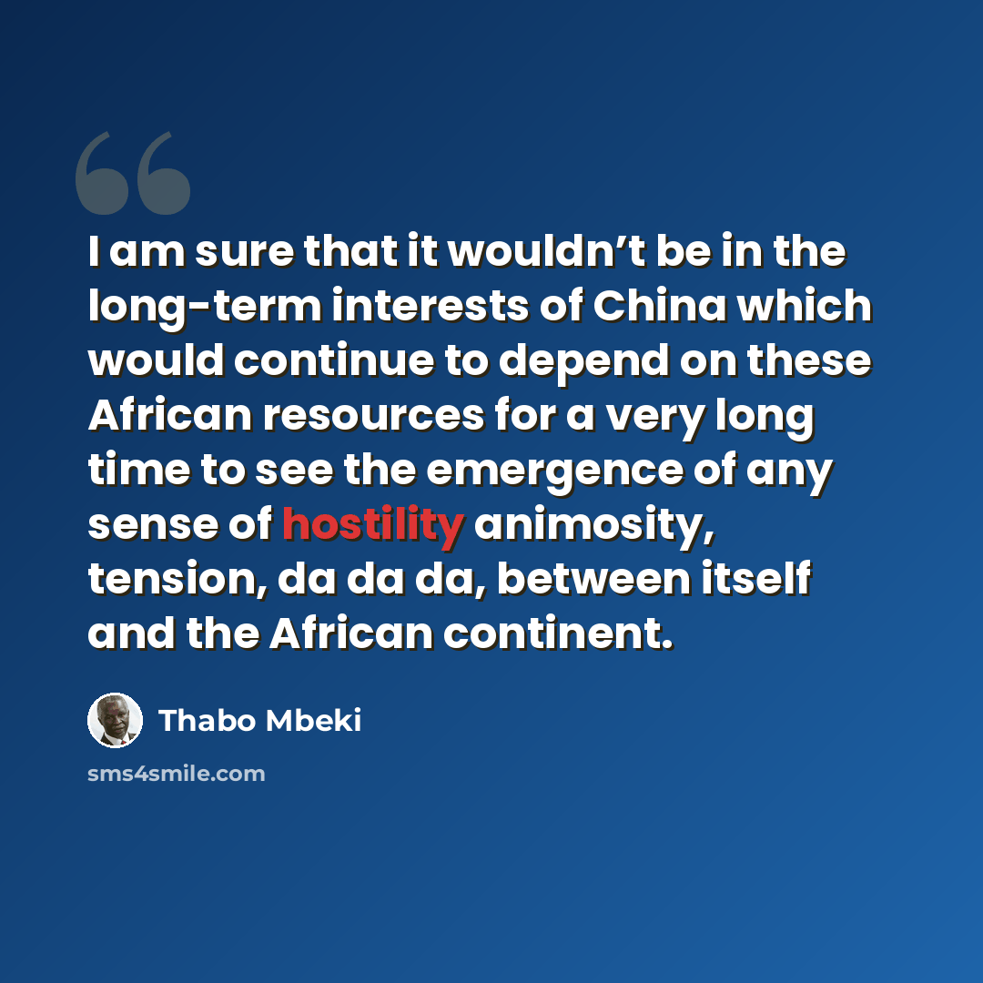 “I am sure that it wouldn’t be in the long-term interests of China which would continue to depend on these African resources for a very long time to see the emergence of any sense of hostility animosity, tension, da da da, between itself and the African continent.” quote by Thabo Mbeki
