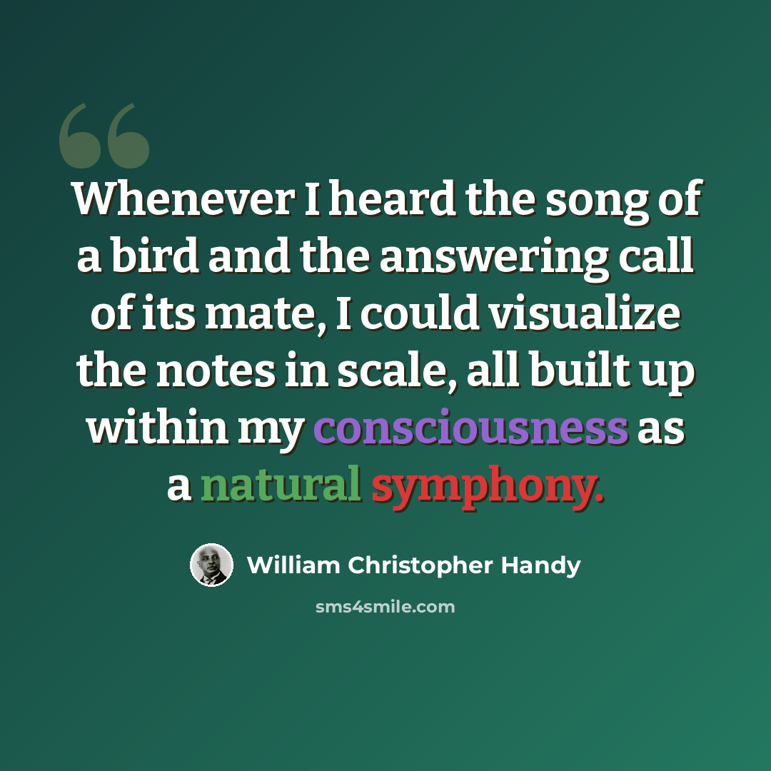 “Whenever I heard the song of a bird and the answering call of its mate, I could visualize the notes in scale, all built up within my consciousness as a natural symphony.” quote by William Christopher Handy