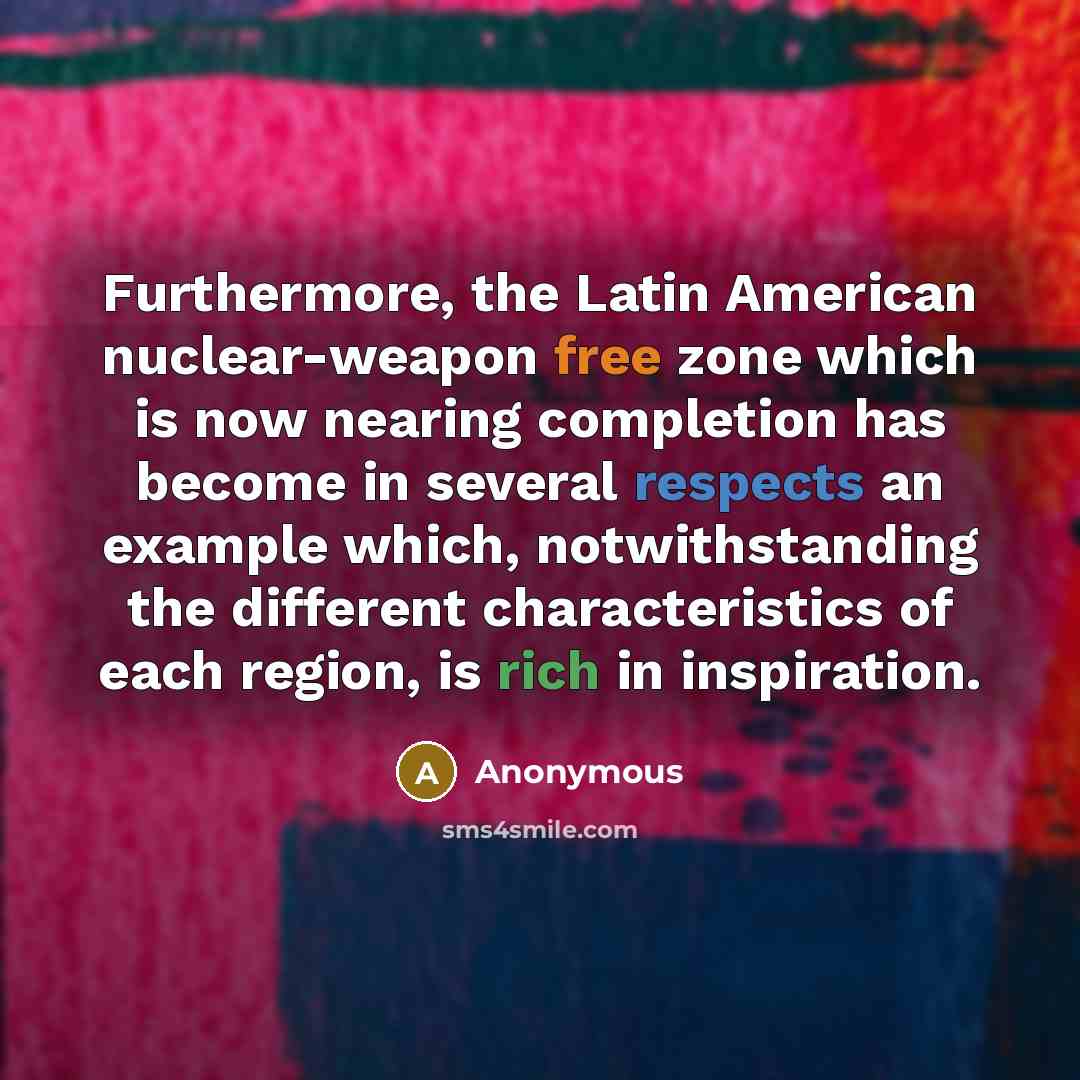 “Furthermore, the Latin American nuclear-weapon free zone which is now nearing completion has become in several respects an example which, notwithstanding the different characteristics of each region, is rich in inspiration.” quote by Anonymous