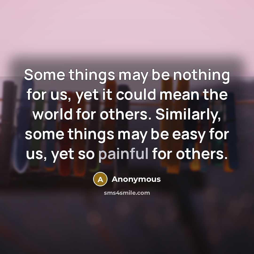 “Some things may be nothing for us, yet it could mean the world for others. Similarly, some things may be easy for us, yet so painful for others.” quote by Anonymous