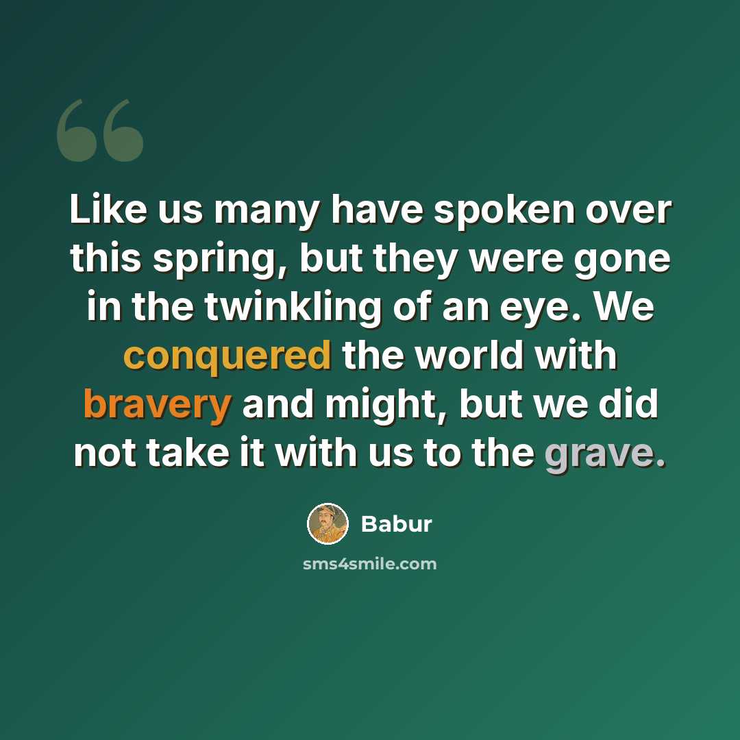 “Like us many have spoken over this spring, but they were gone in the twinkling of an eye. We conquered the world with bravery and might, but we did not take it with us to the grave.” quote by Babur