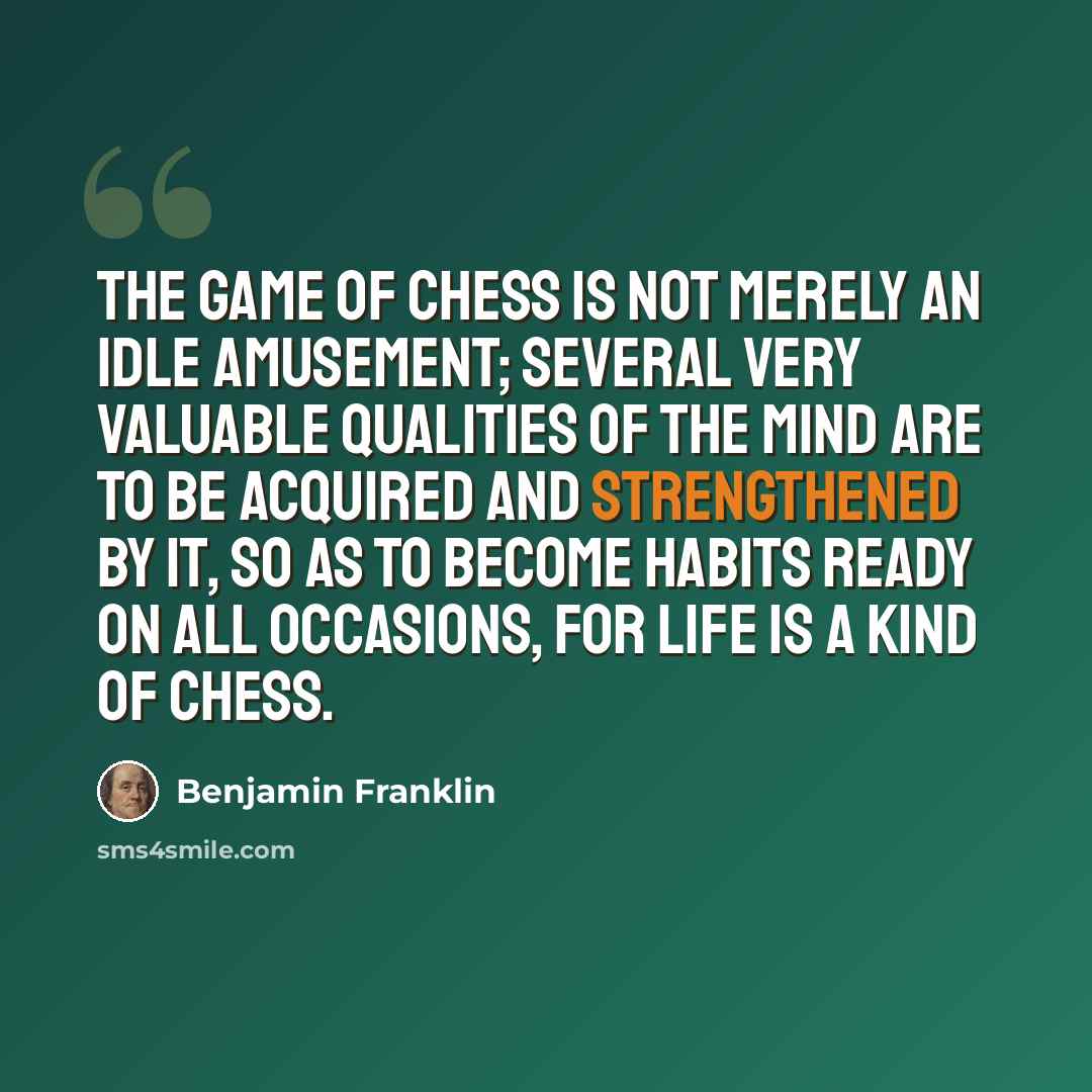 “The game of Chess is not merely an idle amusement; several very valuable qualities of the mind are to be acquired and strengthened by it, so as to become habits ready on all occasions, for life is a kind of chess.” quote by Benjamin Franklin