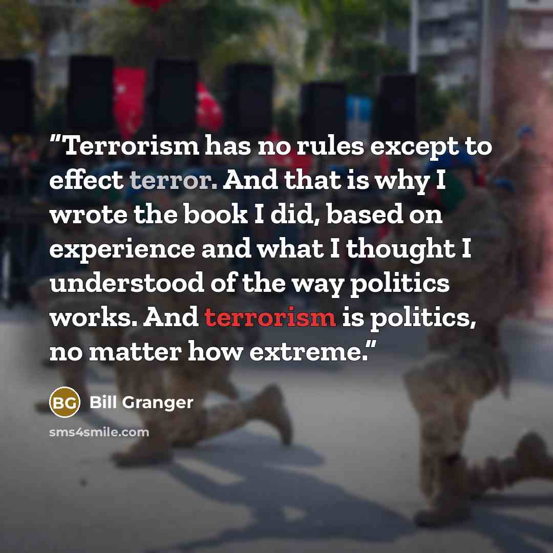 “Terrorism has no rules except to effect terror. And that is why I wrote the book I did, based on experience and what I thought I understood of the way politics works. And terrorism is politics, no matter how extreme.” quote by Bill Granger