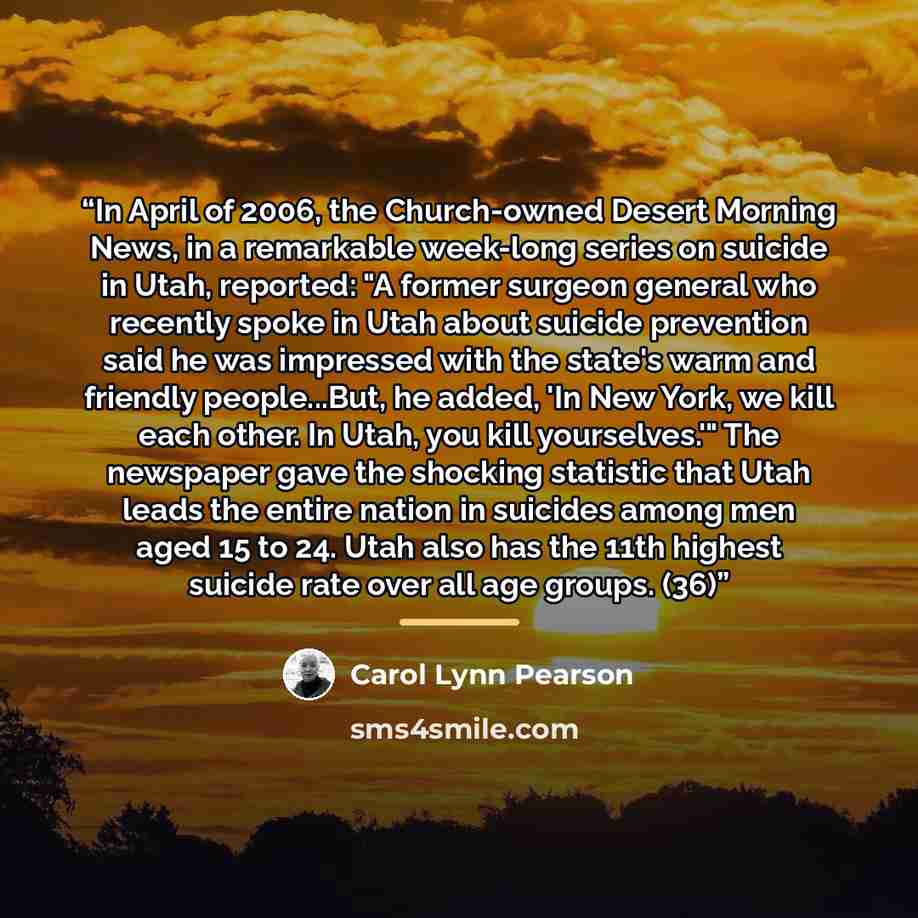 “In April of 2006, the Church-owned Desert Morning News, in a remarkable week-long series on suicide in Utah, reported: "A former surgeon general who recently spoke in Utah about suicide prevention said he was impressed with the state's warm and friendly people...But, he added, 'In New York, we…” quote by Carol Lynn Pearson