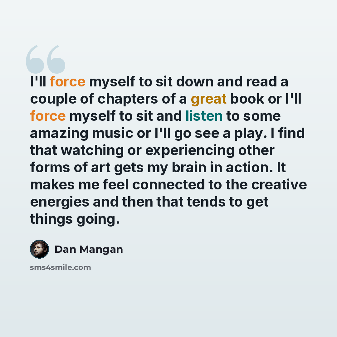“I'll force myself to sit down and read a couple of chapters of a great book or I'll force myself to sit and listen to some amazing music or I'll go see a play. I find that watching or experiencing other forms of art gets my brain in action. It makes me feel connected to the creative energies and…” quote by Dan Mangan