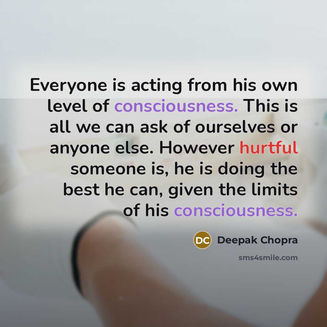 “Everyone is acting from his own level of consciousness. This is all we can ask of ourselves or anyone else. However hurtful someone is, he is doing the best he can, given the limits of his consciousness.” quote by Deepak Chopra