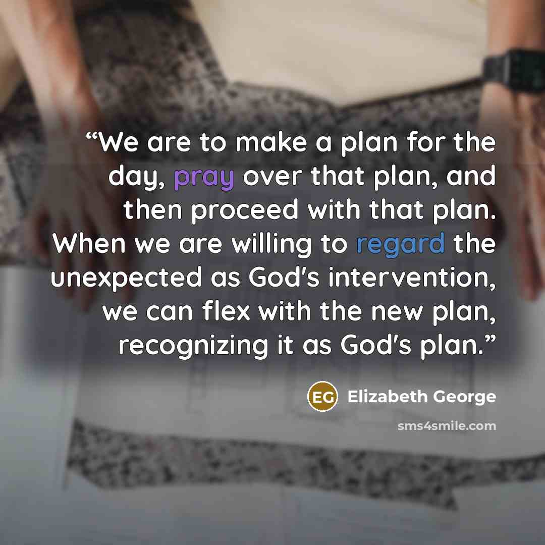 “We are to make a plan for the day, pray over that plan, and then proceed with that plan. When we are willing to regard the unexpected as God's intervention, we can flex with the new plan, recognizing it as God's plan.” quote by Elizabeth George