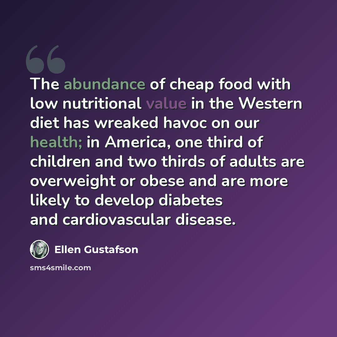 “The abundance of cheap food with low nutritional value in the Western diet has wreaked havoc on our health; in America, one third of children and two thirds of adults are overweight or obese and are more likely to develop diabetes and cardiovascular disease.” quote by Ellen Gustafson