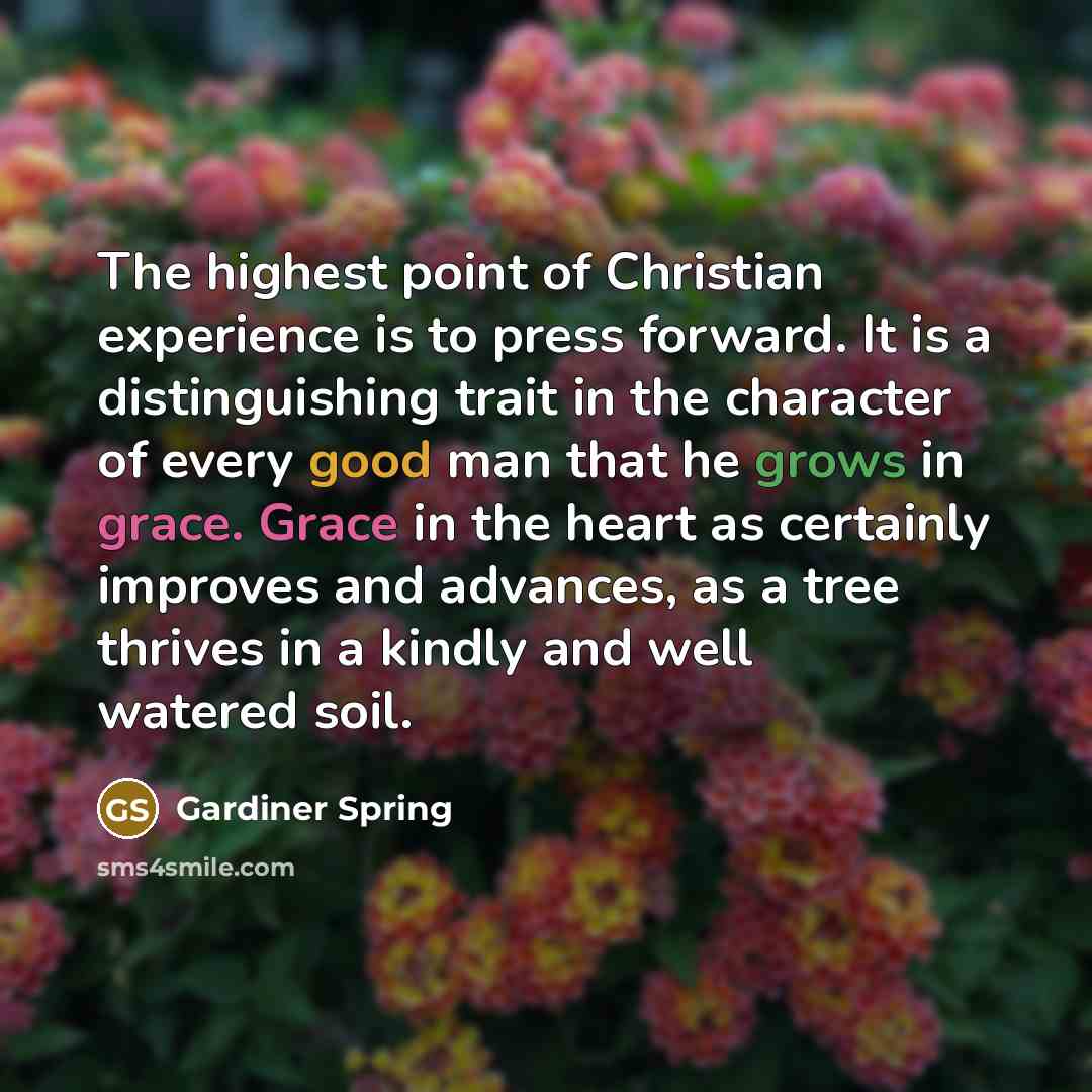 “The highest point of Christian experience is to press forward. It is a distinguishing trait in the character of every good man that he grows in grace. Grace in the heart as certainly improves and advances, as a tree thrives in a kindly and well watered soil.” quote by Gardiner Spring