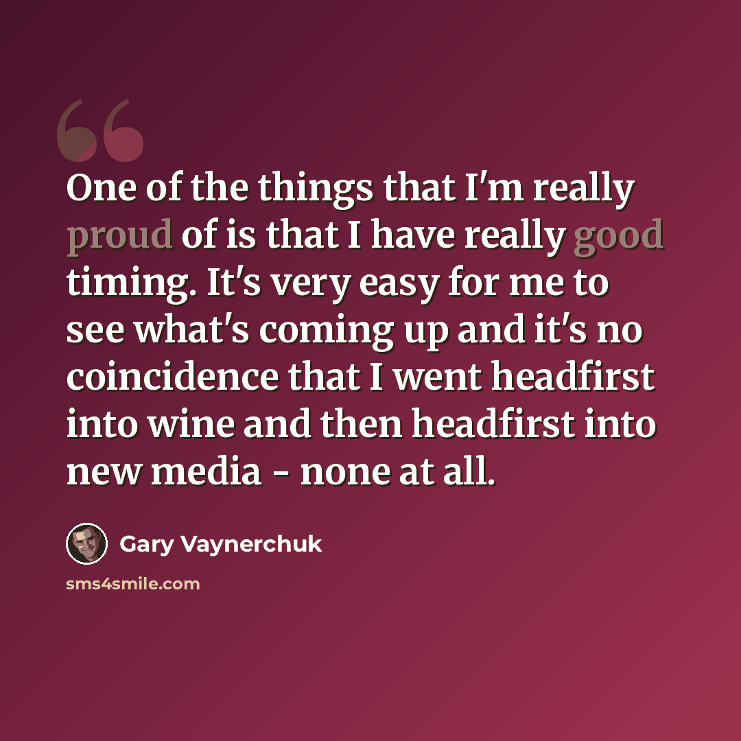 “One of the things that I'm really proud of is that I have really good timing. It's very easy for me to see what's coming up and it's no coincidence that I went headfirst into wine and then headfirst into new media - none at all.” quote by Gary Vaynerchuk
