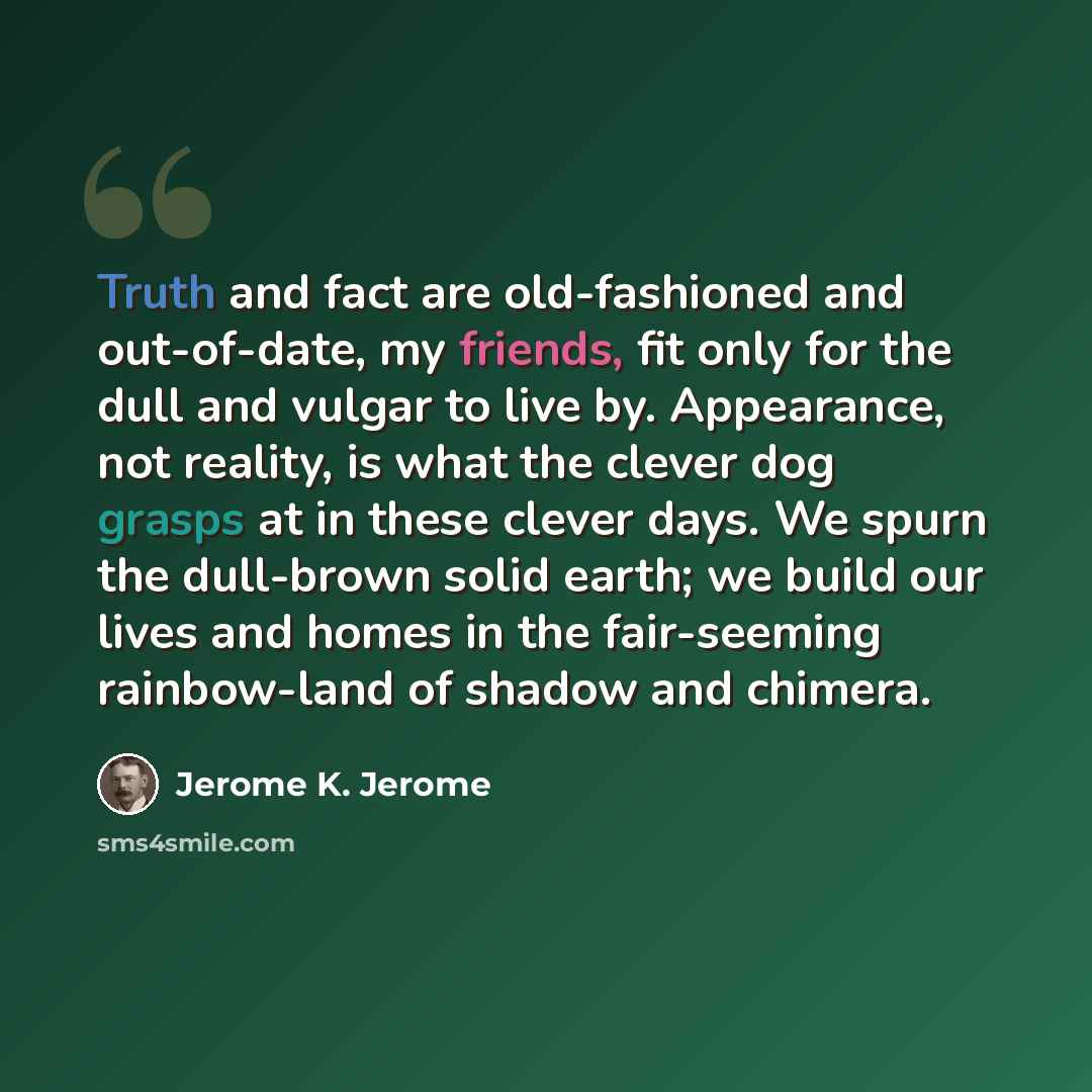 “Truth and fact are old-fashioned and out-of-date, my friends, fit only for the dull and vulgar to live by. Appearance, not reality, is what the clever dog grasps at in these clever days. We spurn the dull-brown solid earth; we build our lives and homes in the fair-seeming rainbow-land of shadow…” quote by Jerome K. Jerome