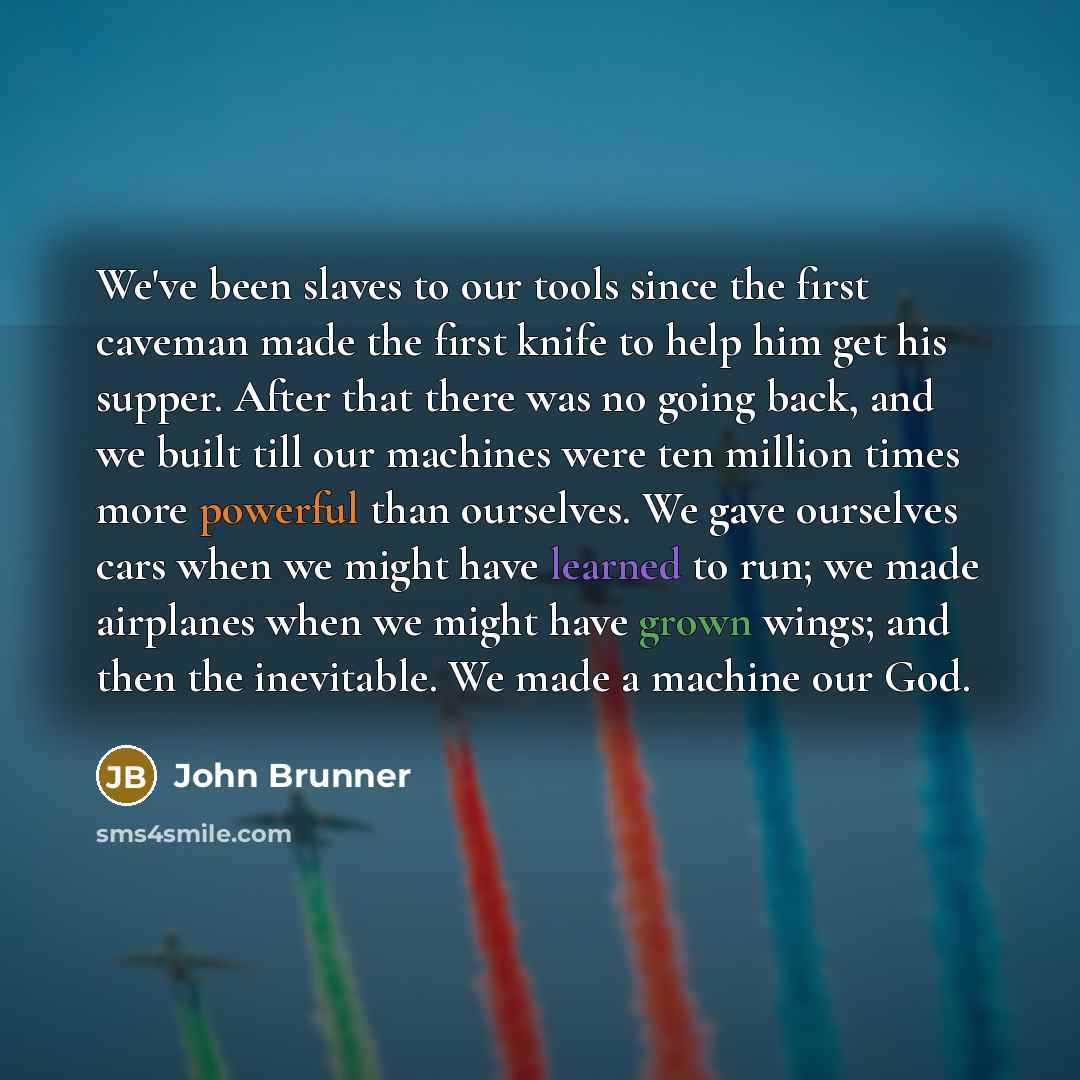 “We've been slaves to our tools since the first caveman made the first knife to help him get his supper. After that there was no going back, and we built till our machines were ten million times more powerful than ourselves. We gave ourselves cars when we might have learned to run; we made…” quote by John Brunner