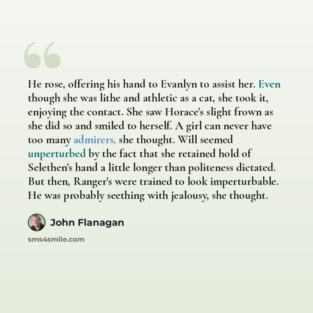 “He rose, offering his hand to Evanlyn to assist her. Even though she was lithe and athletic as a cat, she took it, enjoying the contact. She saw Horace's slight frown as she did so and smiled to herself. A girl can never have too many admirers, she thought. Will seemed unperturbed by the fact that…” quote by John Flanagan