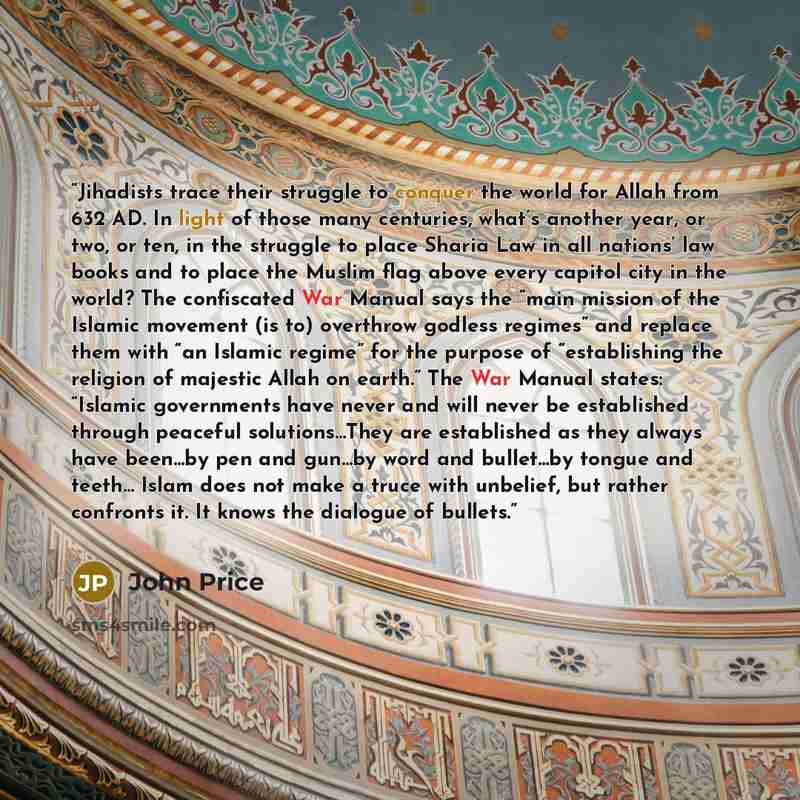 “Jihadists trace their struggle to conquer the world for Allah from 632 AD. In light of those many centuries, what’s another year, or two, or ten, in the struggle to place Sharia Law in all nations’ law books and to place the Muslim flag above every capitol city in the world? The confiscated War…” quote by John Price